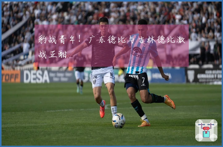 豹战青年！广东德比与吉林德比激战正酣