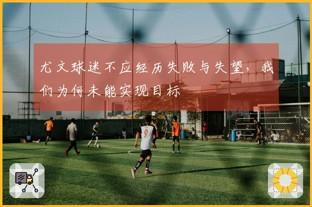 尤文球迷不应经历失败与失望,我们为何未能实现目标